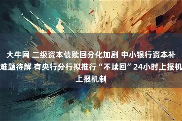 大牛网 二级资本债赎回分化加剧 中小银行资本补充难题待解 有央行分行拟推行“不赎回”24小时上报机制