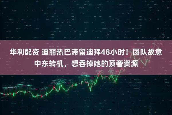 华利配资 迪丽热巴滞留迪拜48小时！团队故意中东转机，想吞掉她的顶奢资源